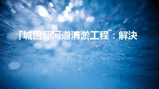 「城固縣河道清淤工程：解決水患、保衛(wèi)安全」